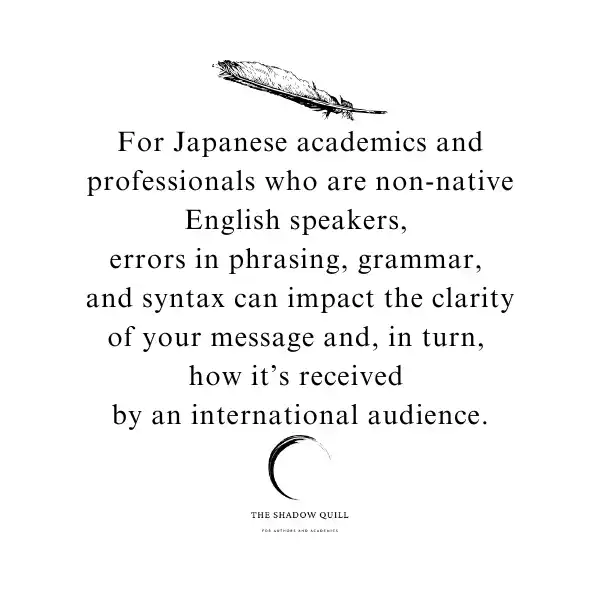 A photo graphic depicting a black feather and below it the words For Japanese academics and professionals who are non-native English speakers, 
errors in phrasing, grammar, 
and syntax can impact the clarity of your message and, in turn, 
how it’s received 
by an international audience. Created by The Shadow Quill.